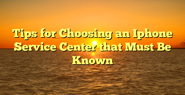 Tips for Choosing an Iphone Service Center that Must Be Known